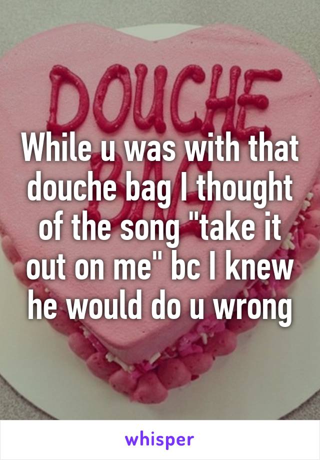 While u was with that douche bag I thought of the song "take it out on me" bc I knew he would do u wrong