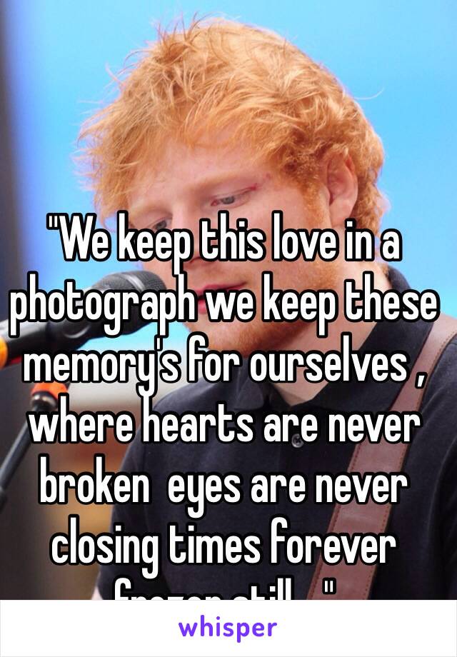 "We keep this love in a photograph we keep these memory's for ourselves , where hearts are never broken  eyes are never closing times forever frozen still...." 