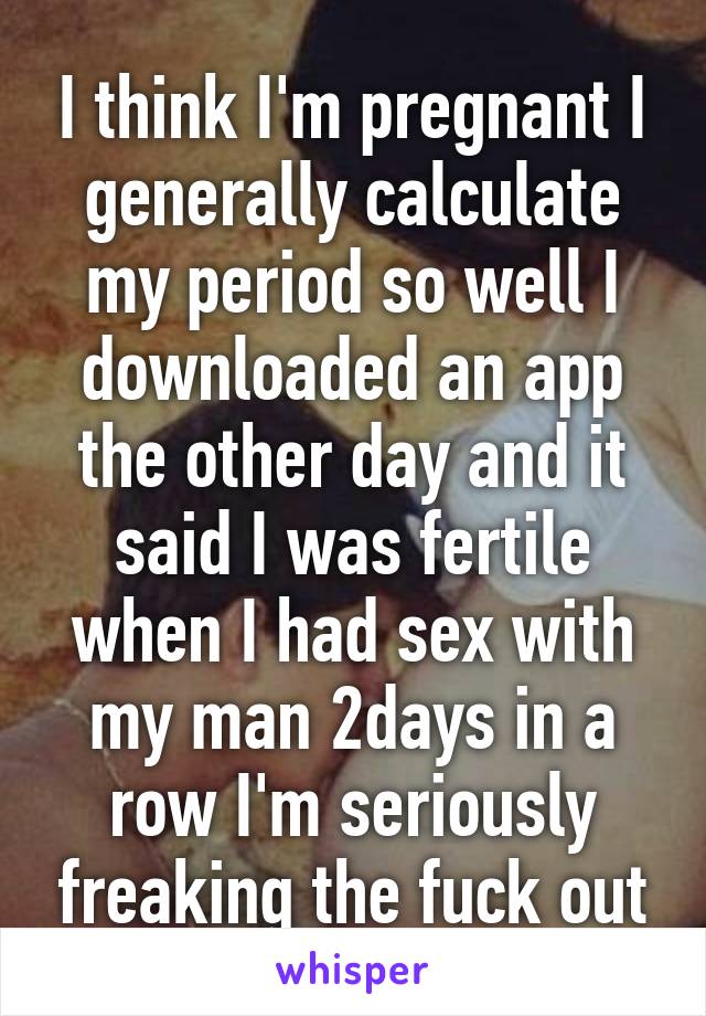 I think I'm pregnant I generally calculate my period so well I downloaded an app the other day and it said I was fertile when I had sex with my man 2days in a row I'm seriously freaking the fuck out