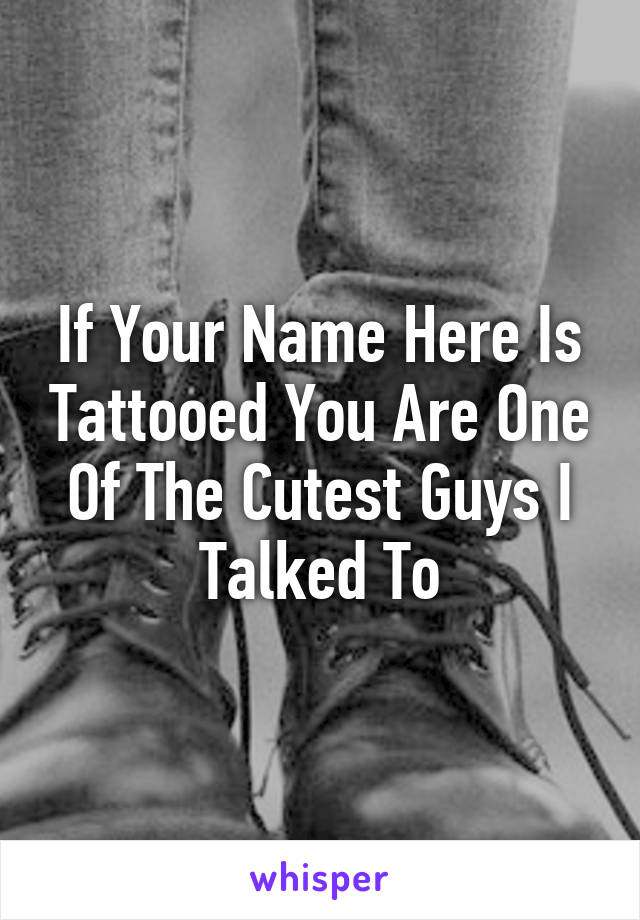 If Your Name Here Is Tattooed You Are One Of The Cutest Guys I Talked To