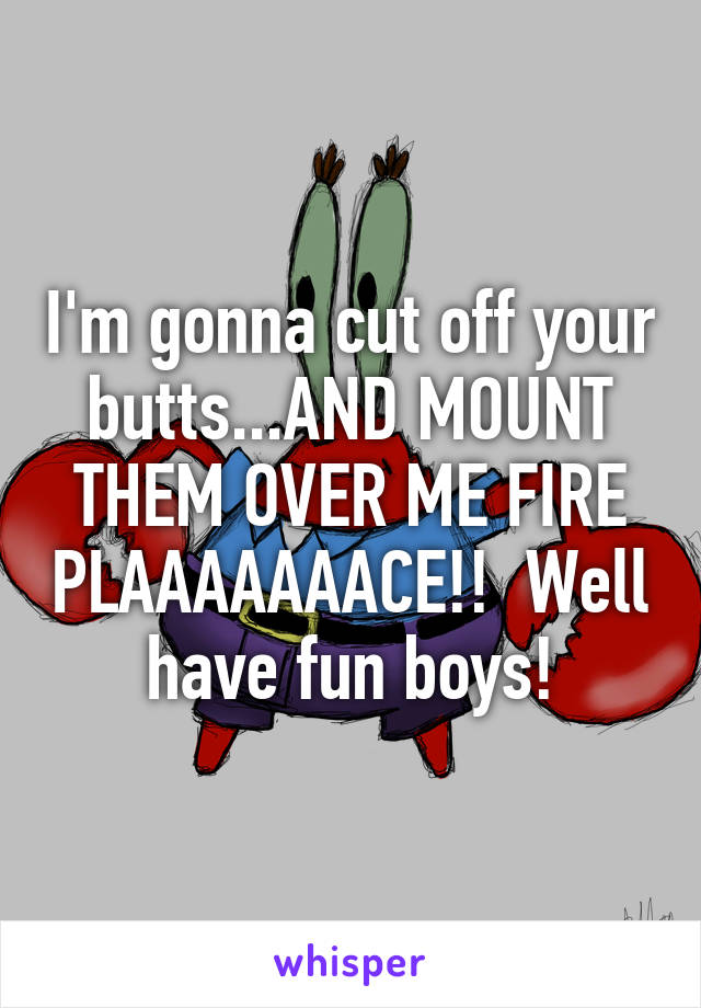 I'm gonna cut off your butts...AND MOUNT THEM OVER ME FIRE PLAAAAAAACE!!  Well have fun boys!