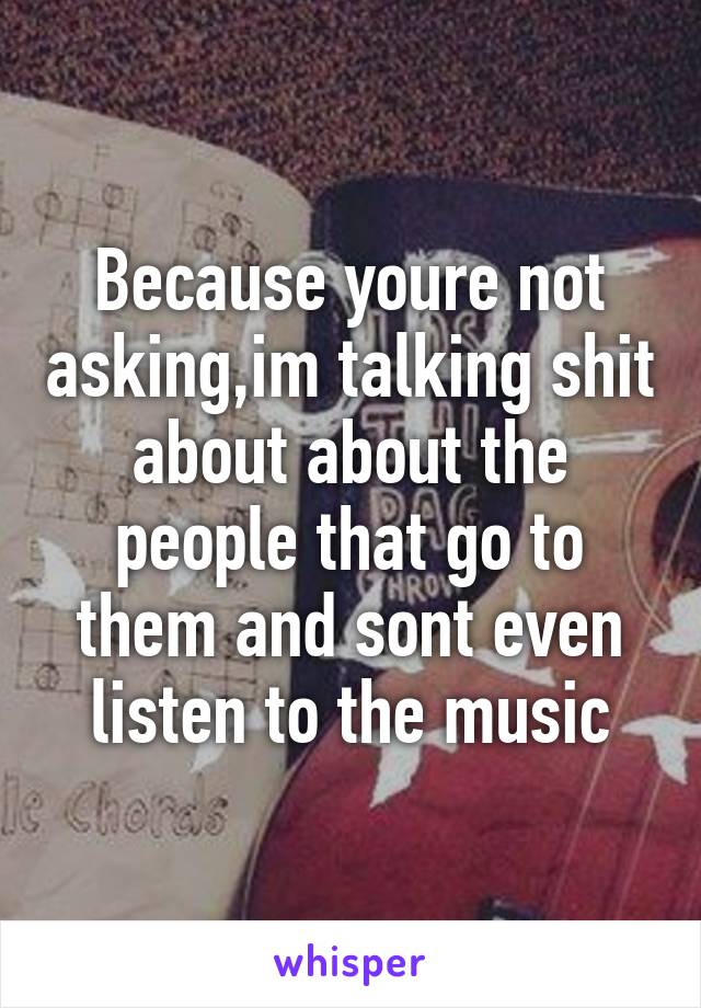 Because youre not asking,im talking shit about about the people that go to them and sont even listen to the music