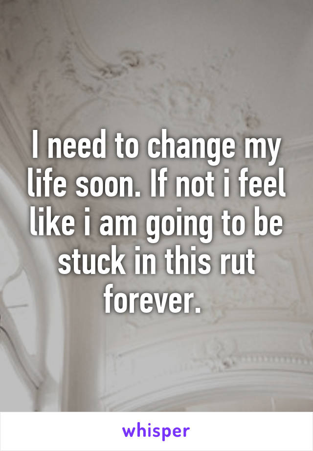 I need to change my life soon. If not i feel like i am going to be stuck in this rut forever. 