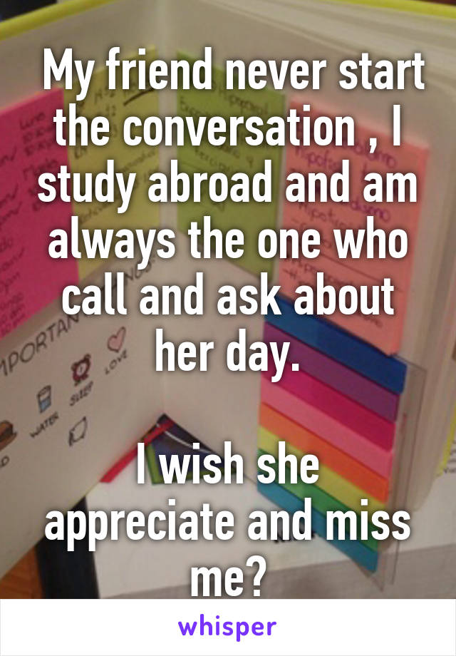  My friend never start the conversation , I study abroad and am always the one who call and ask about her day.

I wish she appreciate and miss me😟