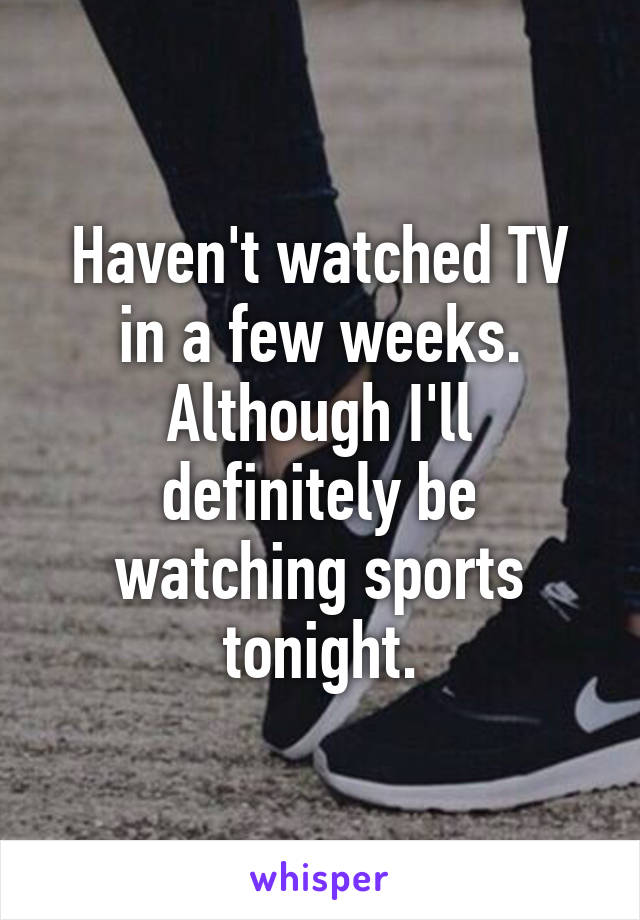 Haven't watched TV in a few weeks. Although I'll definitely be watching sports tonight.