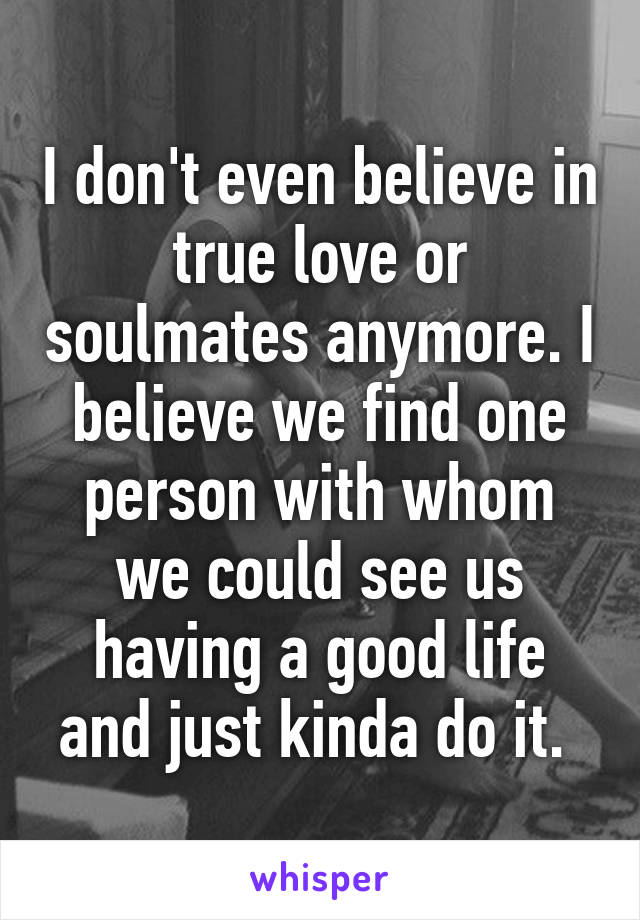 I don't even believe in true love or soulmates anymore. I believe we find one person with whom we could see us having a good life and just kinda do it. 