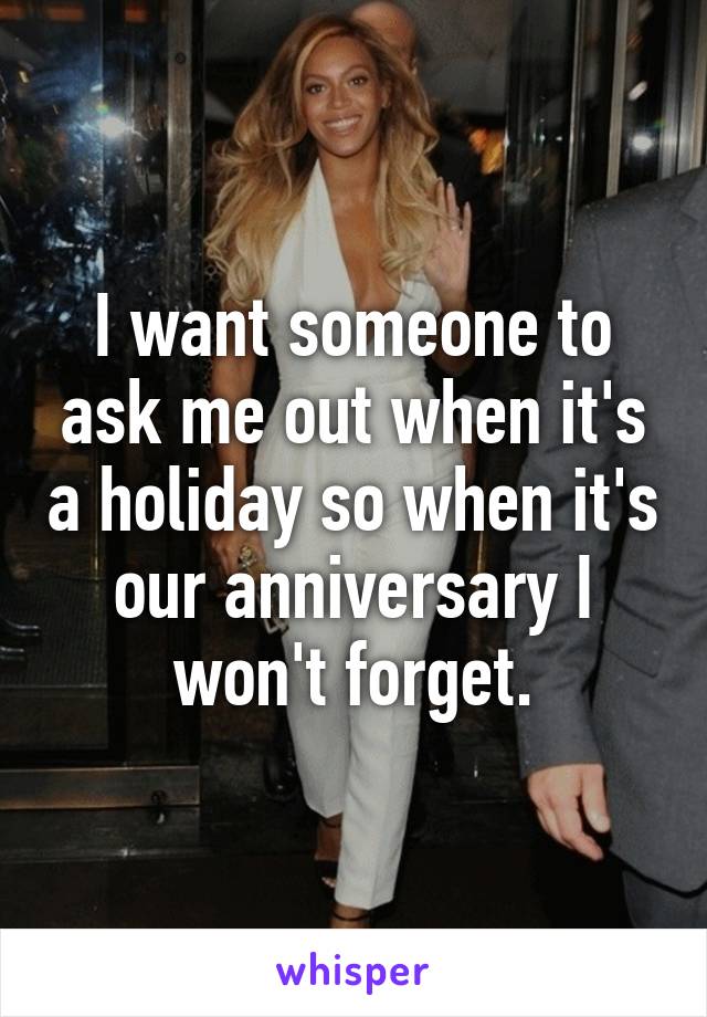 I want someone to ask me out when it's a holiday so when it's our anniversary I won't forget.