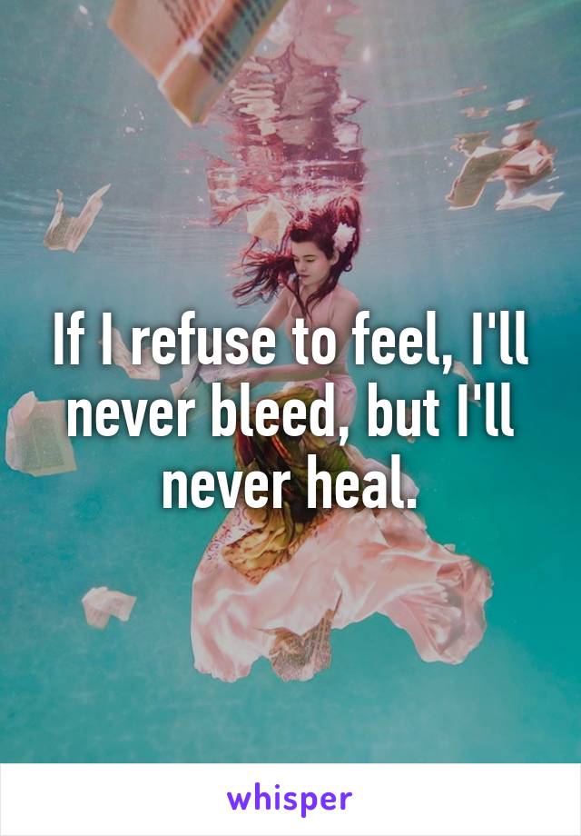 If I refuse to feel, I'll never bleed, but I'll never heal.