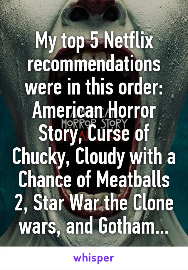 My top 5 Netflix recommendations were in this order: American Horror Story, Curse of Chucky, Cloudy with a Chance of Meatballs 2, Star War the Clone wars, and Gotham...