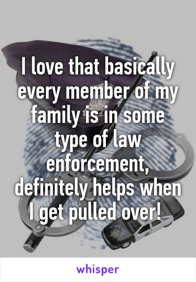 I love that basically every member of my family is in some type of law enforcement, definitely helps when I get pulled over! 