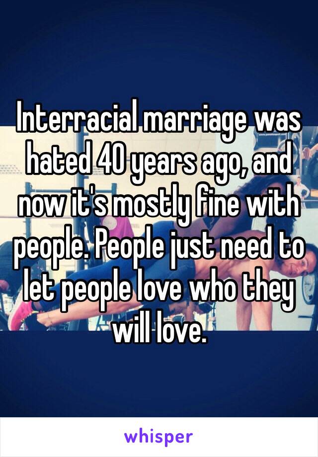 Interracial marriage was hated 40 years ago, and now it's mostly fine with people. People just need to let people love who they will love.