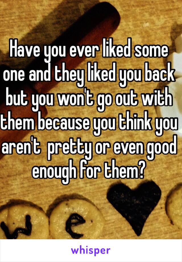 Have you ever liked some one and they liked you back but you won't go out with them because you think you aren't  pretty or even good enough for them?