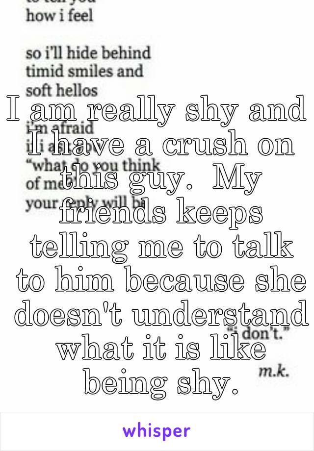 I am really shy and I have a crush on this guy.  My friends keeps telling me to talk to him because she doesn't understand what it is like being shy.