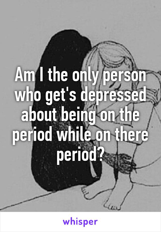 Am I the only person who get's depressed about being on the period while on there period?