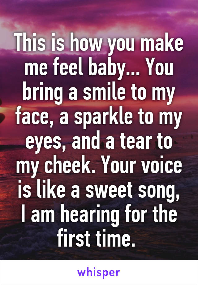 This is how you make me feel baby... You bring a smile to my face, a sparkle to my eyes, and a tear to my cheek. Your voice is like a sweet song, I am hearing for the first time. 