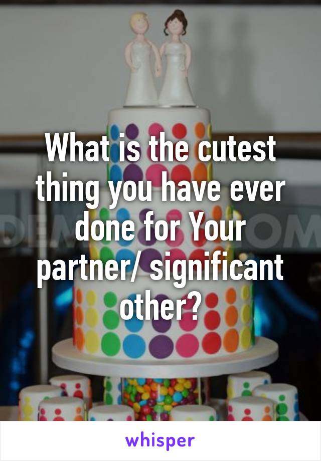 What is the cutest thing you have ever done for Your partner/ significant other?