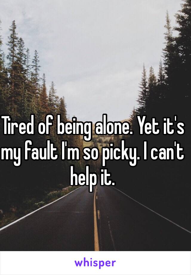 Tired of being alone. Yet it's my fault I'm so picky. I can't help it.