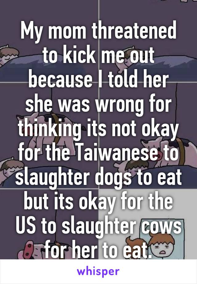 My mom threatened to kick me out because I told her she was wrong for thinking its not okay for the Taiwanese to slaughter dogs to eat but its okay for the US to slaughter cows for her to eat.