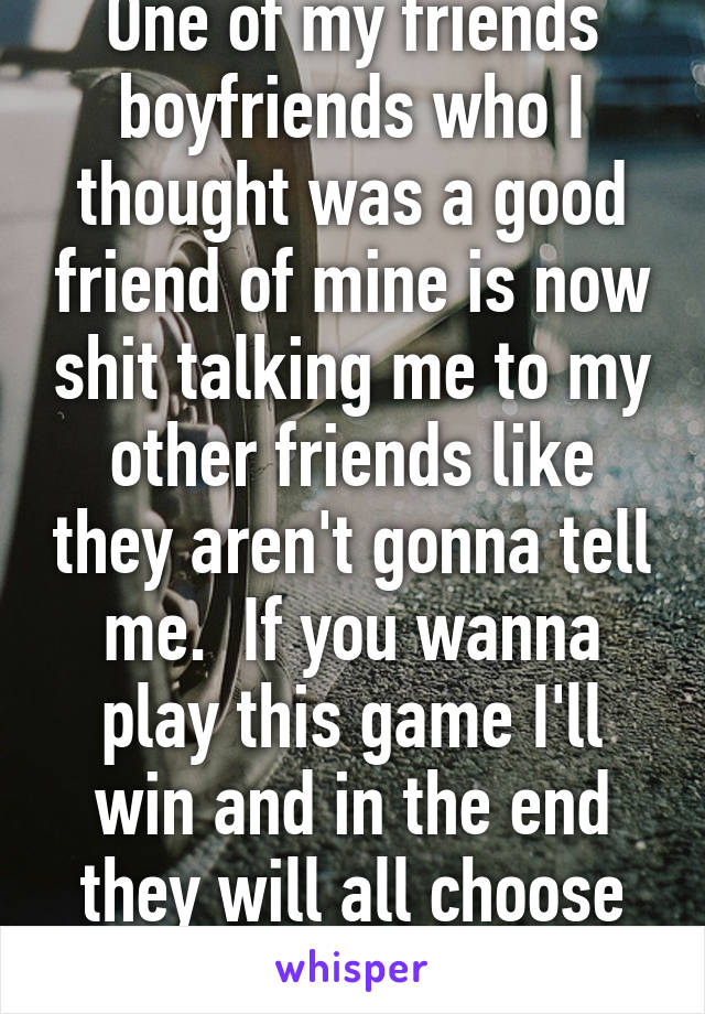 One of my friends boyfriends who I thought was a good friend of mine is now shit talking me to my other friends like they aren't gonna tell me.  If you wanna play this game I'll win and in the end they will all choose me over you