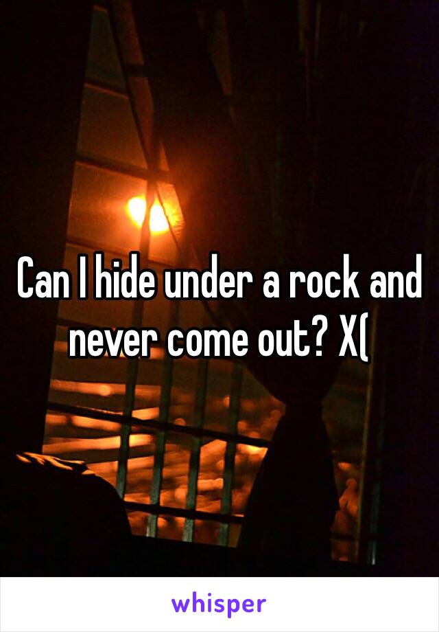 Can I hide under a rock and never come out? X(