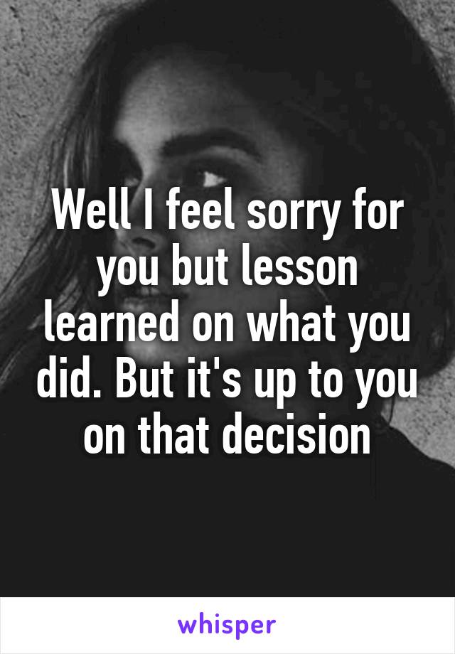 Well I feel sorry for you but lesson learned on what you did. But it's up to you on that decision