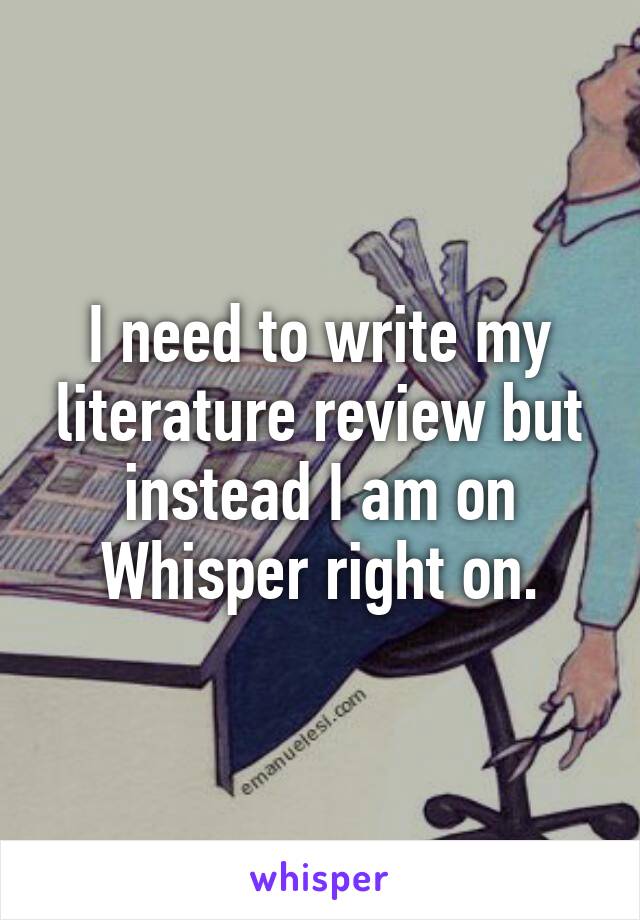 I need to write my literature review but instead I am on Whisper right on.