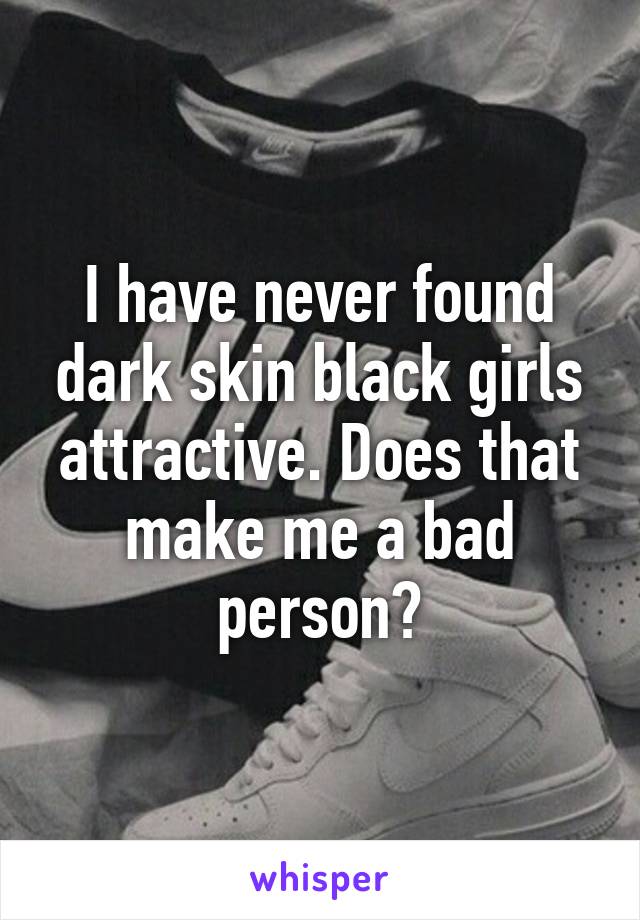 I have never found dark skin black girls attractive. Does that make me a bad person?