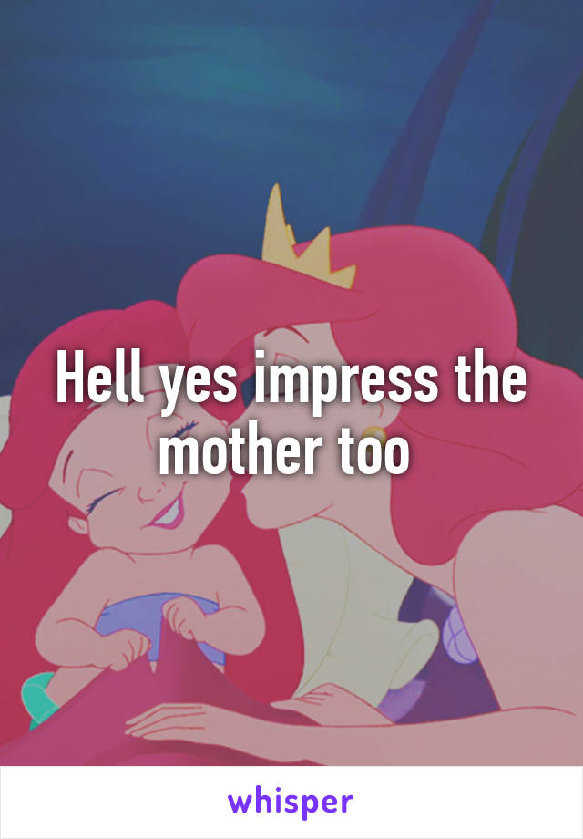 Hell yes impress the mother too 