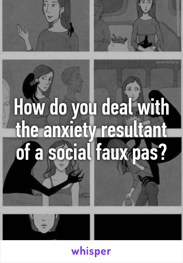 How do you deal with the anxiety resultant of a social faux pas?