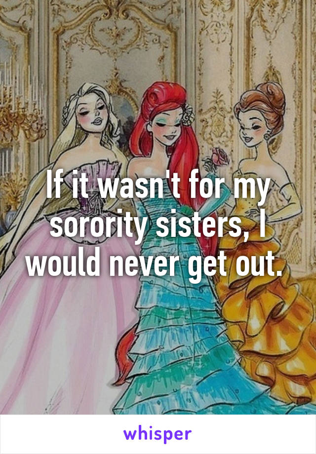 If it wasn't for my sorority sisters, I would never get out. 