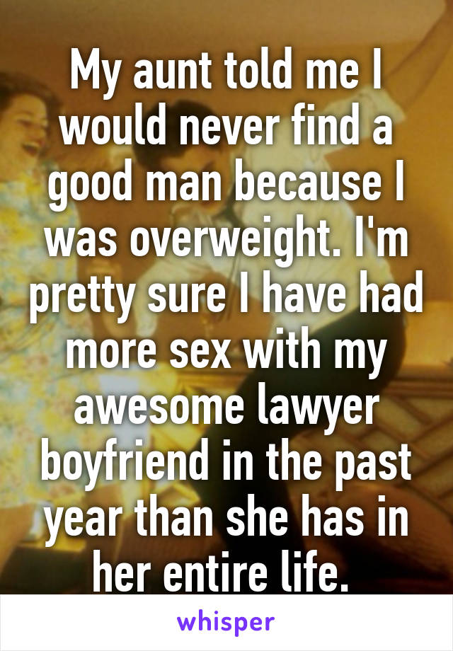 My aunt told me I would never find a good man because I was overweight. I'm pretty sure I have had more sex with my awesome lawyer boyfriend in the past year than she has in her entire life. 