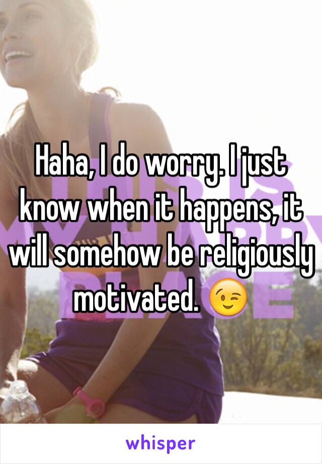 Haha, I do worry. I just know when it happens, it will somehow be religiously motivated. 😉