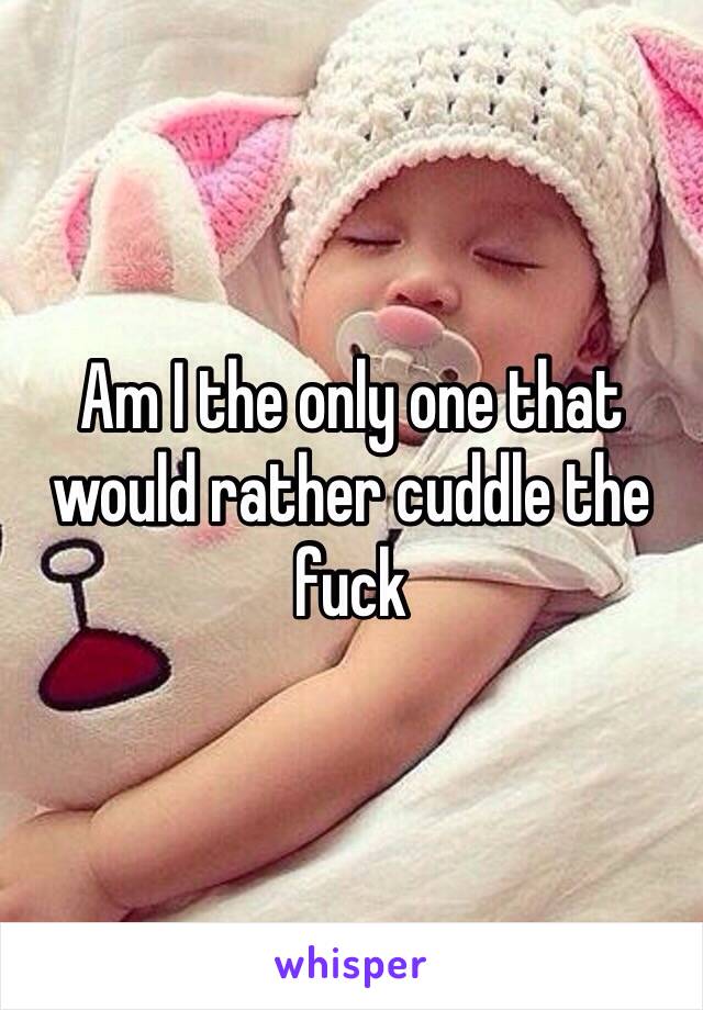 Am I the only one that would rather cuddle the fuck