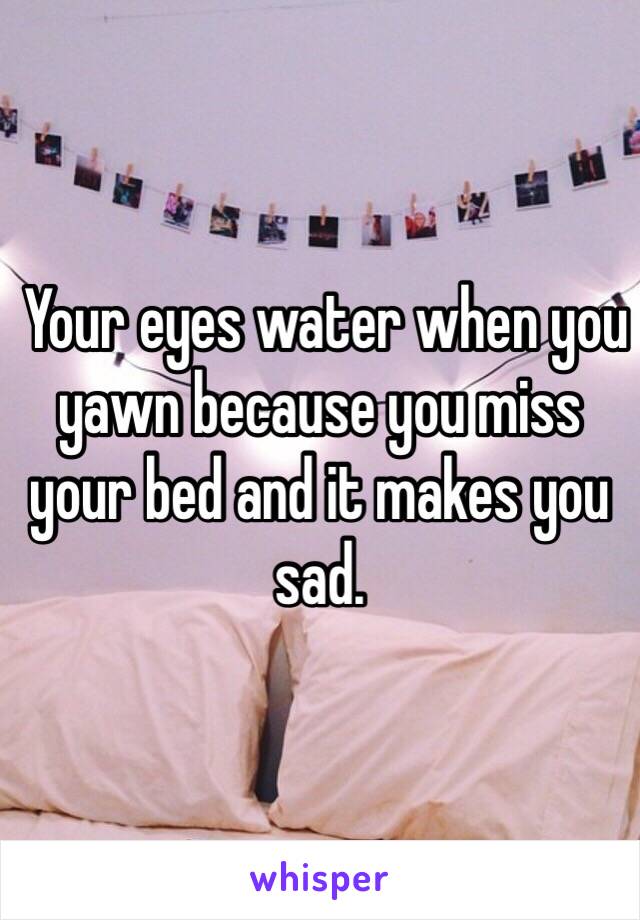  Your eyes water when you yawn because you miss your bed and it makes you sad.