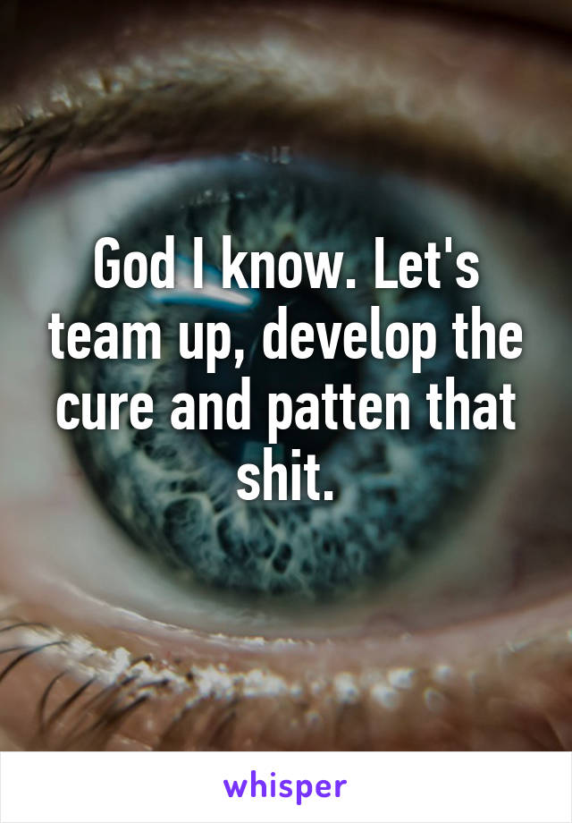 God I know. Let's team up, develop the cure and patten that shit.
