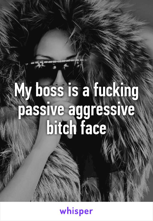 My boss is a fucking passive aggressive bitch face