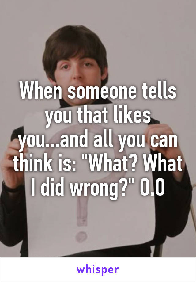 When someone tells you that likes you...and all you can think is: "What? What I did wrong?" O.O