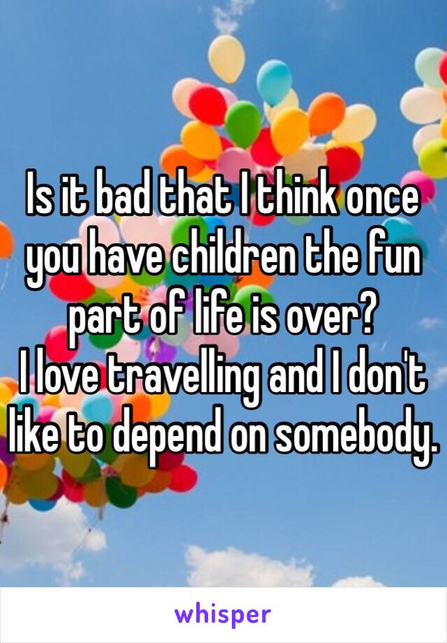 Is it bad that I think once you have children the fun part of life is over?
I love travelling and I don't like to depend on somebody.