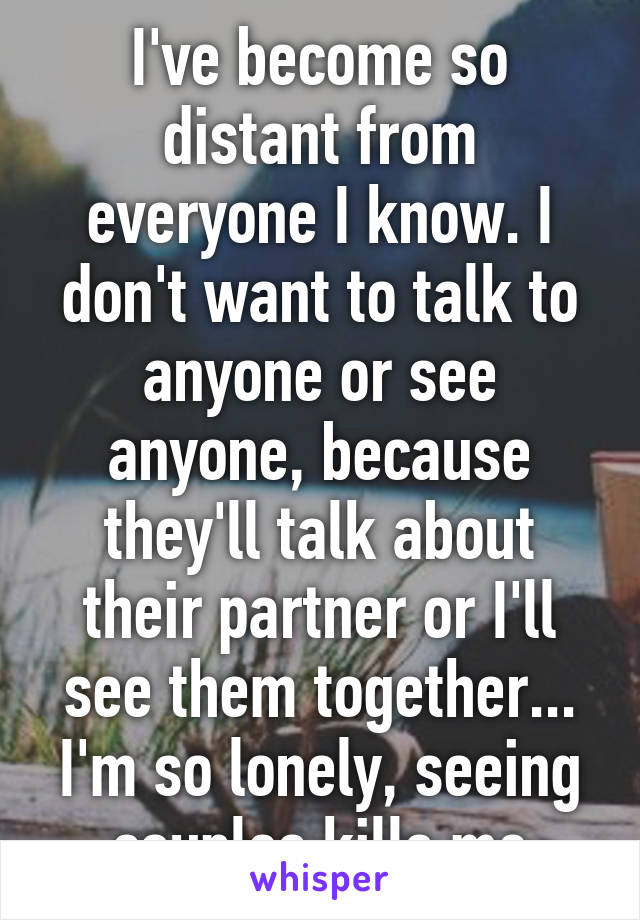 I've become so distant from everyone I know. I don't want to talk to anyone or see anyone, because they'll talk about their partner or I'll see them together...
I'm so lonely, seeing couples kills me