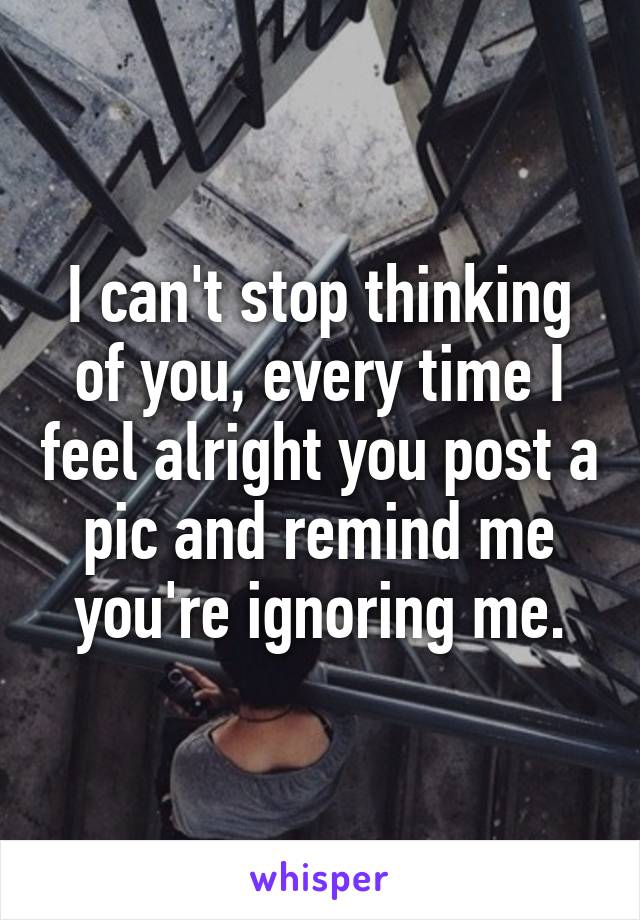 I can't stop thinking of you, every time I feel alright you post a pic and remind me you're ignoring me.