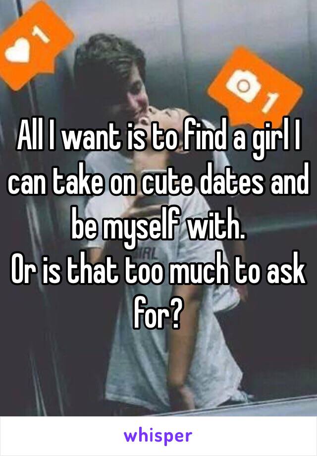 All I want is to find a girl I can take on cute dates and be myself with.
Or is that too much to ask for?