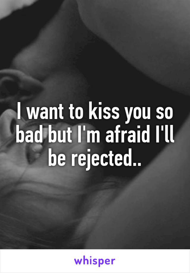 I want to kiss you so bad but I'm afraid I'll be rejected..