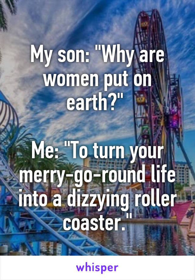 My son: "Why are women put on earth?" 

Me: "To turn your merry-go-round life into a dizzying roller coaster."