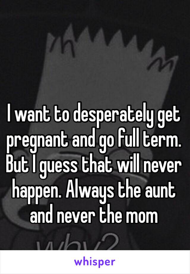 I want to desperately get pregnant and go full term. But I guess that will never happen. Always the aunt and never the mom