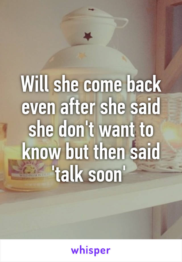 Will she come back even after she said she don't want to know but then said 'talk soon' 