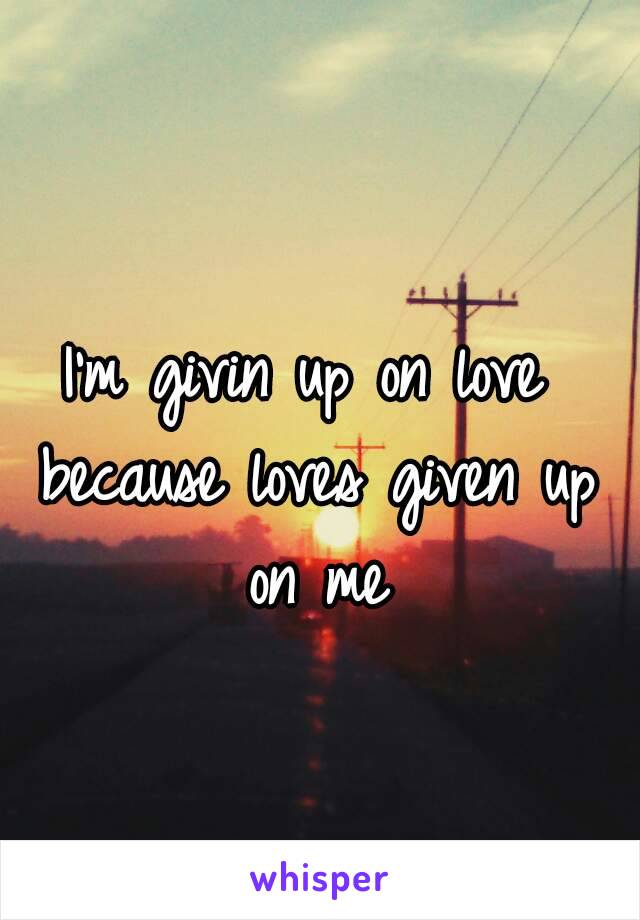 I'm givin up on love because loves given up on me