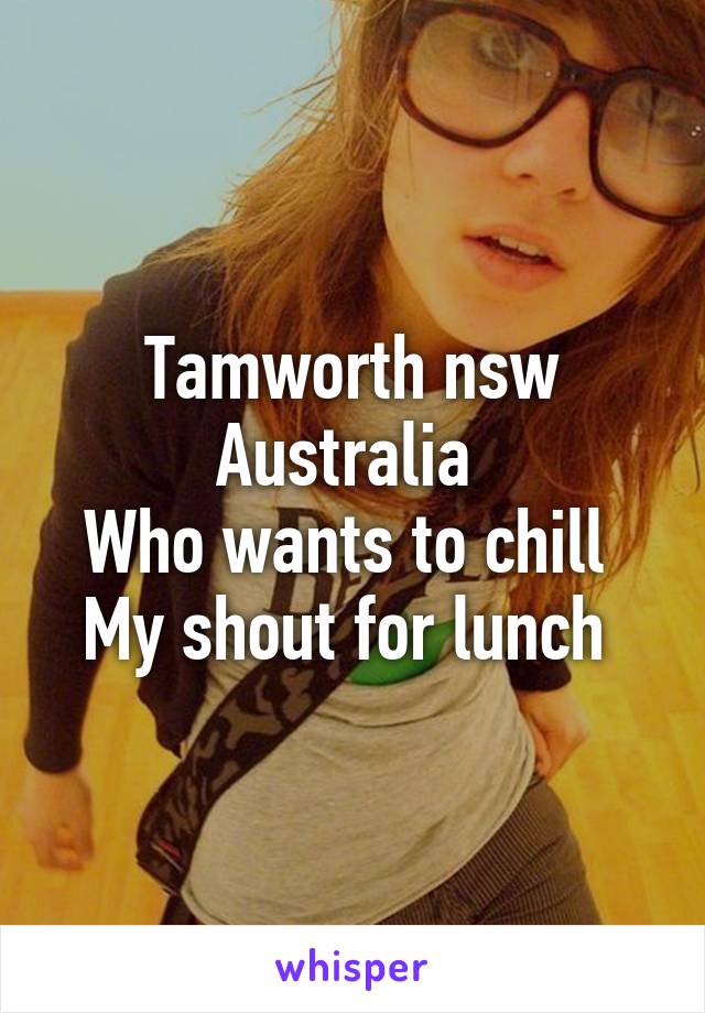 Tamworth nsw Australia 
Who wants to chill 
My shout for lunch 