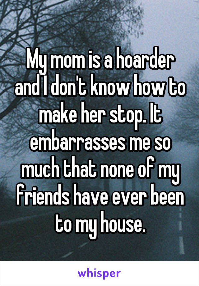 My mom is a hoarder and I don't know how to make her stop. It embarrasses me so much that none of my friends have ever been to my house.