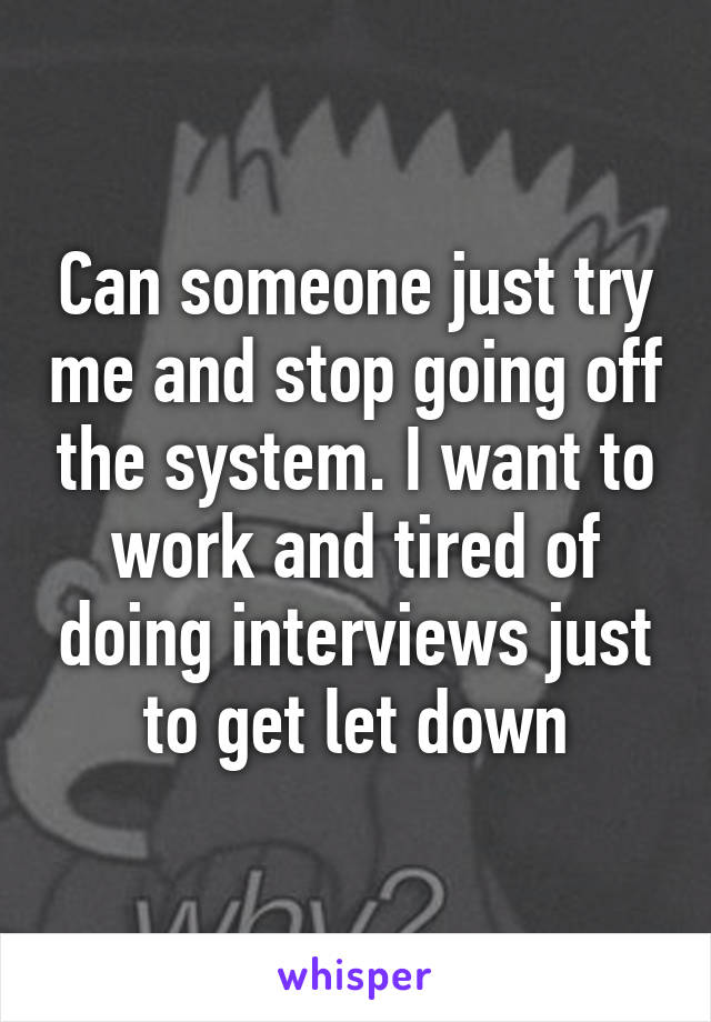 Can someone just try me and stop going off the system. I want to work and tired of doing interviews just to get let down