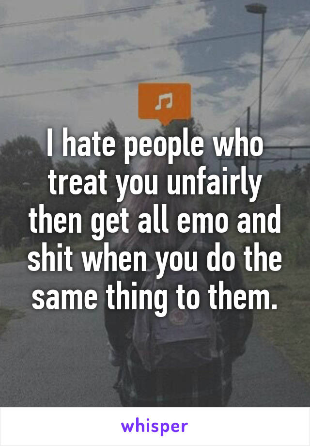 I hate people who treat you unfairly then get all emo and shit when you do the same thing to them.